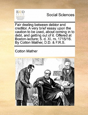 Fair Dealing Between Debtor and Creditor. a Very Brief Essay Upon the Caution to Be Used, about Coming in to Debt, and Getting Out of It. Offered at Boston-Lecture; 5. D. XI. M. 1715/16. by Cotton Mather, D.D. & F.R.S. - Mather, Cotton