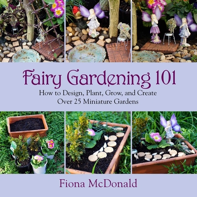 Fairy Gardening 101: How to Design, Plant, Grow, and Create Over 25 Miniature Gardens - McDonald, Fiona