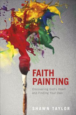 Faith Painting: Discovering God's Heart and Finding Your Own - Taylor, Shawn