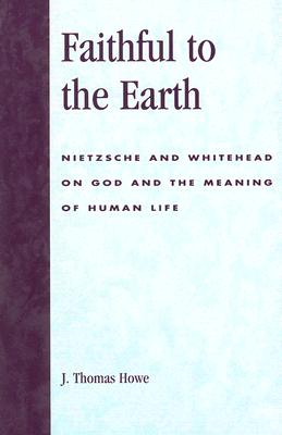 Faithful to the Earth: Nietzsche and Whitehead on God and the Meaning of Human Life - Howe, Thomas J