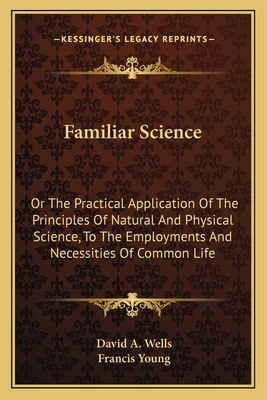 Familiar Science: Or The Practical Application Of The Principles Of Natural And Physical Science, To The Employments And Necessities Of Common Life - Wells, David a, and Young, Francis