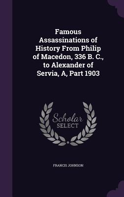 Famous Assassinations of History From Philip of Macedon, 336 B. C., to Alexander of Servia, A, Part 1903 - Johnson, Francis, Dr.