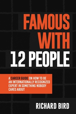 Famous with 12 People: A Career Guide on How to Be an Internationally Recognized Expert in Something Nobody Cares About: A Career Guide On How To Be An Internationally Recognized Expert In Something That Nobody Cares About - Bird, Richard