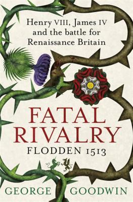 Fatal Rivalry, Flodden 1513: Henry VIII, James IV and the battle for Renaissance Britain - Goodwin, George
