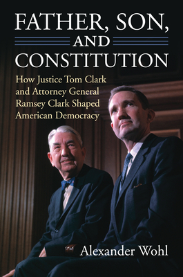 Father, Son, and Constitution: How Justice Tom Clark and Attorney General Ramsey Clark Shaped American Democracy - Wohl, Alexander