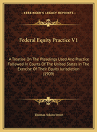 Federal Equity Practice V1: A Treatise on the Pleadings Used and Practice Followed in Courts of the United States in the Exercise of Their Equity Jurisdiction (1909)