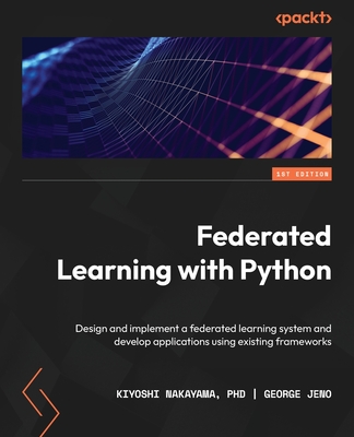 Federated Learning with Python: Design and implement a federated learning system and develop applications using existing frameworks - PhD, Kiyoshi Nakayama, and Jeno, George