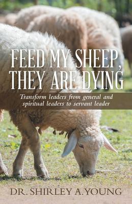 Feed My Sheep, They Are Dying: Transform leaders from general and spiritual leaders to servant leader - Young, Shirley A, Dr.