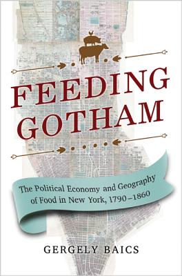 Feeding Gotham: The Political Economy and Geography of Food in New York, 1790-1860 - Baics, Gergely