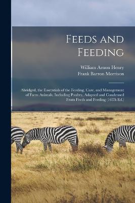 Feeds and Feeding: Abridged, the Essetntials of the Feeding, Care, and Management of Farm Animals, Including Poultry, Adapted and Condensed From Feeds and Feeding (16Th Ed.) - Henry, William Arnon, and Morrison, Frank Barron