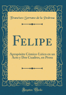 Felipe: Aprop?sito C?mico-L?rico En Un Acto y DOS Cuadros, En Prosa (Classic Reprint)