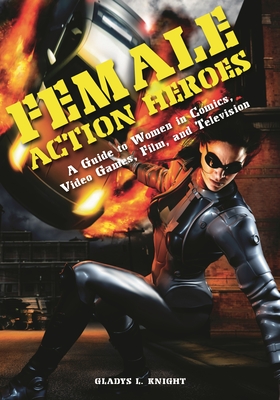 Female Action Heroes: A Guide to Women in Comics, Video Games, Film, and Television - Knight, Gladys