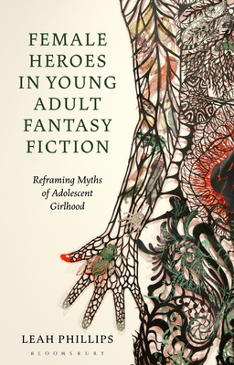 Female Heroes in Young Adult Fantasy Fiction: Reframing Myths of Adolescent Girlhood - Phillips, Leah