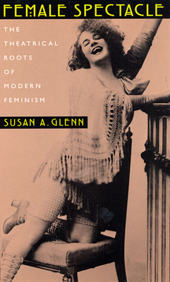 Female Spectacle: The Theatrical Roots of Modern Feminism - Glenn, Susan A