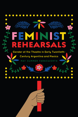 Feminist Rehearsals: Gender at the Theatre in Early Twentieth-Century Argentina and Mexico - Farnsworth, May Summer