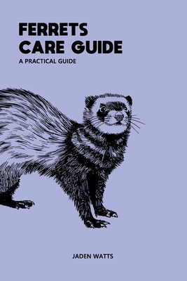 Ferrets Care Guide Apractical Guide: The Everything Ferret Complete Guide to Ferrets and Ferret Care - Watts, Jaden