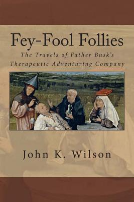 Fey-Fool Follies: The Travels of Father Busk's Therapeutic Adventuring Company - Wilson, John K