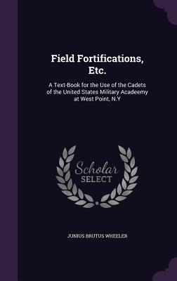 Field Fortifications, Etc.: A Text-Book for the Use of the Cadets of the United States Military Acadeemy at West Point, N.Y - Wheeler, Junius Brutus