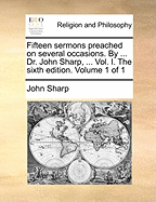 Fifteen Sermons Preached on Several Occasions. by ... Dr. John Sharp, ... Vol. I. the Sixth Edition. Volume 1 of 1