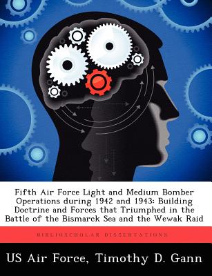 Fifth Air Force Light and Medium Bomber Operations during 1942 and 1943: Building Doctrine and Forces that Triumphed in the Battle of the Bismarck Sea and the Wewak Raid - US Air Force (Creator), and Gann, Timothy D