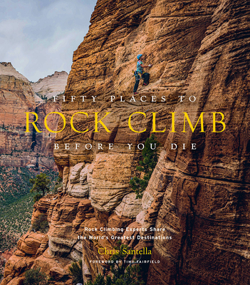 Fifty Places to Rock Climb Before You Die: Rock Climbing Experts Share the World's Greatest Destinations - Santella, Chris