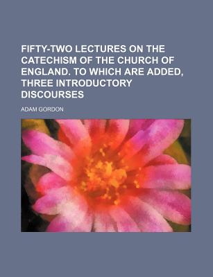 Fifty-Two Lectures on the Catechism of the Church of England. to Which Are Added, Three Introductory Discourses - Gordon, Adam