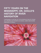 Fifty Years on the Mississippi; Or, Gould's History of River Navigation: Containing a History of the Introduction of Steam as a Propelling Power on Ocean, Lakes and Rivers