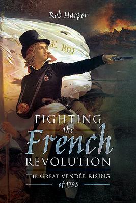 Fighting the French Revolution: The Great Vendee Rising of 1793 - Harper, Rob
