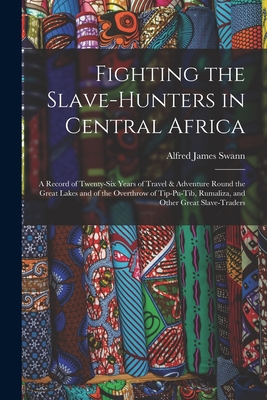 Fighting the Slave-Hunters in Central Africa: A Record of Twenty-Six Years of Travel & Adventure Round the Great Lakes and of the Overthrow of Tip-Pu-Tib, Rumaliza, and Other Great Slave-Traders - Swann, Alfred James
