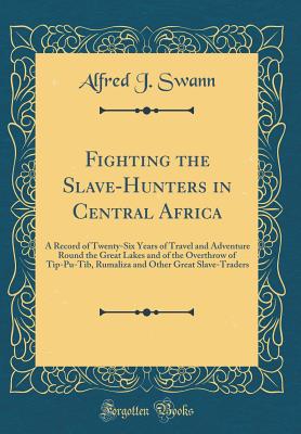 Fighting the Slave-Hunters in Central Africa: A Record of Twenty-Six Years of Travel and Adventure Round the Great Lakes and of the Overthrow of Tip-Pu-Tib, Rumaliza and Other Great Slave-Traders (Classic Reprint) - Swann, Alfred J