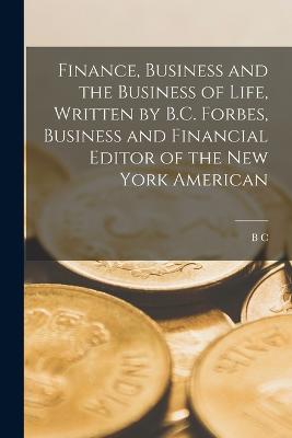 Finance, Business and the Business of Life, Written by B.C. Forbes, Business and Financial Editor of the New York American - Forbes, B C 1880-1954