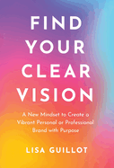 Find Your Clear Vision: A New Mindset to Create a Vibrant Personal or Professional Brand with Purpose
