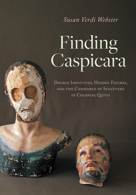 Finding Caspicara: Double Identities, Hidden Figures, and the Commerce of Sculpture in Colonial Quito - Webster, Susan Verdi