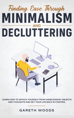 Finding Ease Through Minimalism and Decluttering: Learn How to Detach Yourself from Unnecessary Objects and Thoughts and Get Your Life Back in Control - Woods, Gareth
