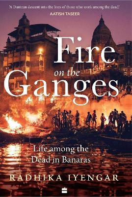 Fire On The Ganges: Life Among the Dead in Banaras - Iyengar, Radhika