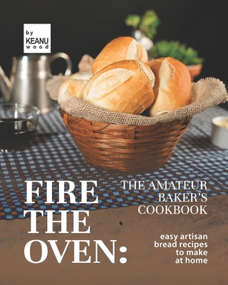 Fire the Oven: The Amateur Baker's Cookbook: Easy Artisan Bread Recipes to Make at Home - Wood, Keanu