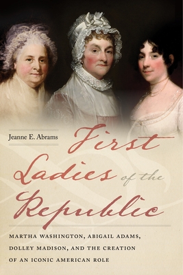 First Ladies of the Republic: Martha Washington, Abigail Adams, Dolley Madison, and the Creation of an Iconic American Role - Abrams, Jeanne E