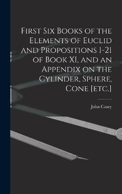 First Six Books of the Elements of Euclid and Propositions 1-21 of Book XI, and an Appendix on the Cylinder, Sphere, Cone [etc.] - Casey, John