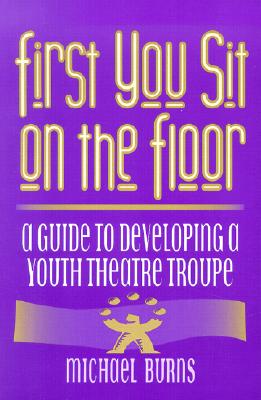 First You Sit on the Floor: A Guide to Developing a Youth Theatre Troupe - Burns, Michael