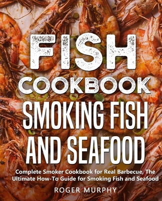 Fish Cookbook: Smoking Fish and Seafood: Complete Smoker Cookbook for Real Barbecue, The Ultimate How-To Guide for Smoking Fish and Seafood - Murphy, Roger