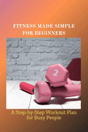 Fitness Made Simple for Beginners: A Step-by-Step Workout Plan for Busy People