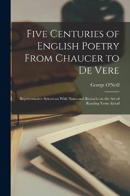 Five Centuries of English Poetry From Chaucer to De Vere; Representative Selections With Notes and Remarks on the art of Reading Verse Aloud - O'Neill, George