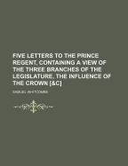 Five Letters to the Prince Regent, Containing a View of the Three Branches of the Legislature, the Influence of the Crown [&C.]