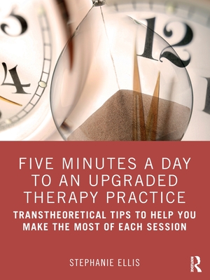 Five Minutes a Day to an Upgraded Therapy Practice: Transtheoretical Tips to Help You Make the Most of Each Session - Ellis, Stephanie