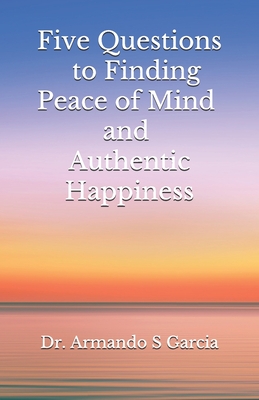 Five Questions to Finding Peace of Mind and Authentic Happiness - Garcia, Armando S