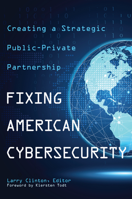 Fixing American Cybersecurity: Creating a Strategic Public-Private Partnership - Clinton, Larry (Contributions by), and Todt, Kiersten (Foreword by), and Shapella, Anthony (Contributions by)