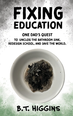 Fixing Education: One Dad's Quest to Unclog the Bathroom Sink, Redesign School, and Save the World - Higgins, B T