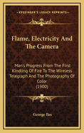 Flame, Electricity and the Camera; Man's Progress from the First Kindling of Fire to the Wireless Telegraph and the Photography of Color