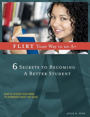 FLIRT Your Way to an A+: 6 Secrets to Becoming a Better Student - Wise, Julie B