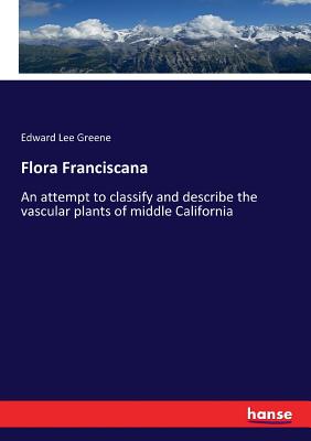 Flora Franciscana: An attempt to classify and describe the vascular plants of middle California - Greene, Edward Lee